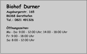 Biohof Durner Augsburgerstr. 165 86368 Gersthofen Tel.: 0821 491326  Öffnungszeiten: Mo - Do: 9.00 - 12:00 Uhr; 14:00 - 18:00 Uhr Fr: 9:00 - 18:00 Uhr Sa: 8:00 - 12:00 Uhr