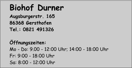 Biohof Durner Augsburgerstr. 165 86368 Gersthofen Tel.: 0821 491326  Öffnungszeiten: Mo - Do: 9.00 - 12:00 Uhr; 14:00 - 18:00 Uhr Fr: 9:00 - 18:00 Uhr Sa: 8:00 - 12:00 Uhr
